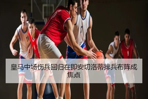 皇马中场伤兵回归在即安切洛蒂排兵布阵成焦点