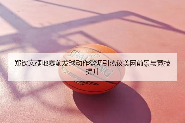 郑钦文硬地赛前发球动作微调引热议美网前景与竞技提升
