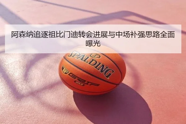 阿森纳追逐祖比门迪转会进展与中场补强思路全面曝光