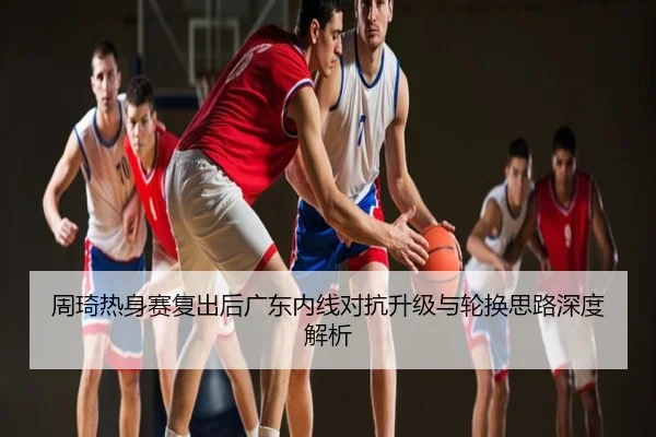 周琦热身赛复出后广东内线对抗升级与轮换思路深度解析