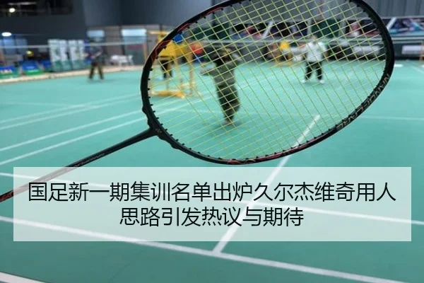 国足新一期集训名单出炉久尔杰维奇用人思路引发热议与期待